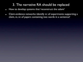 3. The narrative RA should be replaced
-   How to develop systems that ‘reconstruct the salami’

-   Claim-evidence networks: identify nr. of experiments supporting a
    claim, vs. nr. of papers containing two words in a sentence?
 