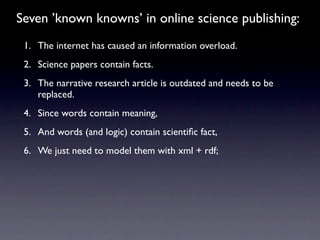 Seven ’known knowns’ in online science publishing:
 1. The internet has caused an information overload.
 2. Science papers contain facts.
 3. The narrative research article is outdated and needs to be
    replaced.
 4. Since words contain meaning,
 5. And words (and logic) contain scientiﬁc fact,
 6. We just need to model them with xml + rdf;
 