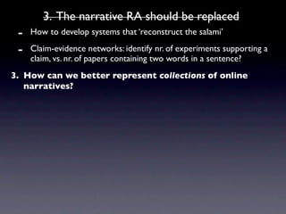 3. The narrative RA should be replaced
 -   How to develop systems that ‘reconstruct the salami’

 -   Claim-evidence networks: identify nr. of experiments supporting a
     claim, vs. nr. of papers containing two words in a sentence?
3. How can we better represent collections of online
   narratives?
 