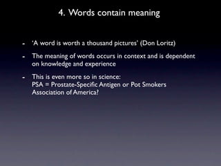 4. Words contain meaning


- ‘A word is worth a thousand pictures’ (Don Loritz)
- The meaning of words occurs in context and is dependent
   on knowledge and experience
- This is even more so in science:
   PSA = Prostate-Speciﬁc Antigen or Pot Smokers
   Association of America?
 
