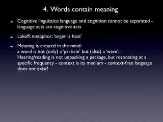4. Words contain meaning
-   Cognitive linguistics: language and cognition cannot be separated -
    language acts are cognitive acts

-   Lakoff, metaphor: ‘anger is heat’

-   Meaning is created in the mind:
    a word is not (only) a ‘particle’ but (also) a ‘wave’:
    Hearing/reading is not unpacking a package, but resonating at a
    speciﬁc frequency - context is its medium - context-free language
    does not exist!
 