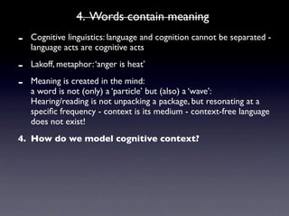 4. Words contain meaning
-   Cognitive linguistics: language and cognition cannot be separated -
    language acts are cognitive acts

-   Lakoff, metaphor: ‘anger is heat’

-   Meaning is created in the mind:
    a word is not (only) a ‘particle’ but (also) a ‘wave’:
    Hearing/reading is not unpacking a package, but resonating at a
    speciﬁc frequency - context is its medium - context-free language
    does not exist!
4. How do we model cognitive context?
 
