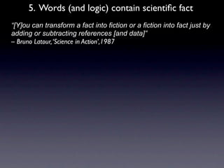 5. Words (and logic) contain scientiﬁc fact
• “[Y]ou can transform a fact into fiction or a fiction into fact just by
  adding or subtracting references [and data]”
  – Bruno Latour, ‘Science in Action’,1987
 