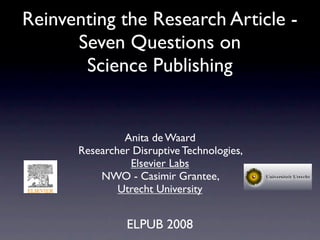 Reinventing the Research Article -
      Seven Questions on
       Science Publishing


               Anita de Waard
      Researcher Disruptive Technologies,
                Elsevier Labs
          NWO - Casimir Grantee,
              Utrecht University


                ELPUB 2008
 