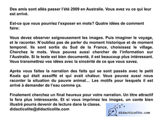 Des amis sont allés passer l’été 2009 en Australie. Vous avez vu ce qui leur
est arrivé.
Est-ce que vous pourriez l’exposer en mots? Quatre idées de comment
faire:
Vous devez observer soigneusement les images. Puis imaginer le voyage,
et le raconter. N’oubliez pas de parler du moment historique et de moment
temporel. Ils sont sortis du Sud de la France, choisissez le village.
Cherchez le mots. Vous pouvez aussi chercher de l’information sur
l’Australie. Si le texte est bien documenté, il est beaucoup plus intéressant.
Vous transmettrez vos idées avec la sincérité de ce que vous savez.
Après vous faites la narration des faits qui se sont passés avec le petit
Koala qui était assoiffé et qui avait chaleur. Vous pouvez aussi nous
raconter la situation du pauvre animal… Les motifs pour lesquels il est
arrivé à demander de l’eau comme ça.
Finalement cherchez un final heureux pour votre narration. Un titre attractif
la fera plus intéressante. Et si vous imprimez les images, un conte bien
illustré pourra devenir de lecture dans la classe.
didacticolite@didacticolite.com
 