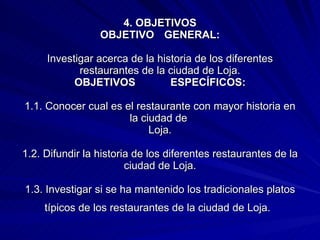 4. OBJETIVOS OBJETIVO  GENERAL: Investigar acerca de la historia de los diferentes restaurantes de la ciudad de Loja. OBJETIVOS  ESPECÍFICOS: 1.1. Conocer cual es el restaurante con mayor historia en la ciudad de  Loja. 1.2. Difundir la historia de los diferentes restaurantes de la ciudad de Loja. 1.3. Investigar si se ha mantenido los tradicionales platos típicos de los restaurantes de la ciudad de Loja.   