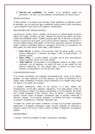 4
4. Infección por contigüidad: Por ejemplo, en las apendicitis agudas con
perforación, o sin ella, o en otras peritonitis por perforación de vísceras huecas.
DOLOR PELVIANO
El dolor pelviano es un síntoma muy frecuente, Puede manifestarse en diferentes grados
de intensidad, que van desde una ligera sensibilidad dolorosa hasta el dolor más intenso
y que acompaña la mayor parte de las urgencias en ginecología.
MECANISMOS DEL DOLOR GENITAL
Una inervación sensitiva directa o medular sólo la poseen en el aparato genital la porción
inferior de la vagina, el perineo y la vulva, solamente los procesos que afectan estas zonas
tendrán una sensibilidad directa. También presentan igual tipo de inervación el peritoneo
parietal y la pared ósea de la pelvis, por lo cual los procesos tumorales e inflamatorios a
ese nivel pueden producir dolor genital. El resto de las sensaciones dolorosas del aparato
genital se deben a sensibilidad indirecta o propagada. Por lo tanto, los mecanismos del
dolor genital son: dolor directo, dolor reflejo y dolor indirecto.
1. Dolor directo: se localiza en las porciones bajas del aparato genital y en los
procesos inflamatorios o tumorales que llegan a irritar la pared pelviana o el
peritoneo parietal.
2. Dolor reflejo: es un dolor referido a un punto que no tiene necesariamente
relación anatómica directa con el sitio afectado.
3. Dolor indirecto: este mecanismo es de propagación indirecta, no refleja, y está
relacionado con los ligamentos de sostén del útero, ya que cuando hay una
irritación inflamatoria de éstos pueden llegar a afectarse los pares sacros
anteriores correspondientes a la raíz del nervio ciático.
CONGESTIÓN PELVIANA
Es un cuadro caracterizado por congestión predominantemente venosa de los órganos
genitales, con mayor incidencia en el lado izquierdo, que puede ser intermitente en su
primera etapa, acompañarse de edema y mayor persistencia en su segunda etapa y llegar
a la fibrosis en su estadio más avanzado.
La principal manifestación clínica de esta afección es el dolor, referido más
frecuentemente a la fosa iliaca izquierda e hipogastrio. En la etapa primera el dolor no
existe al levantarse la mujer. Éste aparece posteriormente cerca del mediodía, favorecido
por la estadía prolongada de pie, esfuerzos físicos de levantar o transportar objetos
pesados, trayectos largos en bicicleta, permanencia larga en posición sentada fija o
relaciones sexuales, y va en aumento progresivo en el horario de la tarde; se acompaña
de sensación de inflamación o distensión abdominal baja.
Al realizar una prueba que consiste en indicarle a la mujer que en posición genocubital,
genupectoral o de plegaria mahometana realice ejercicios perineales de contracción y
relajación durante 20 a 30 min y si alivia el dolor se confirma el diagnóstico de congestión
pelviana.
DISMENORREA
Concepto.- dolor que acompaña a la regla o menstruación (menalgia).
 