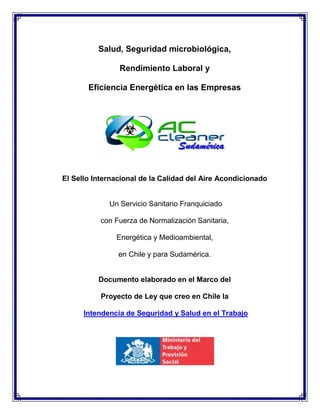 Salud, Seguridad microbiológica,
Rendimiento Laboral y
Eficiencia Energética en las Empresas
El Sello Internacional de la Calidad del Aire Acondicionado
Un Servicio Sanitario Franquiciado
con Fuerza de Normalización Sanitaria,
Energética y Medioambiental,
en Chile y para Sudamérica.
Documento elaborado en el Marco del
Proyecto de Ley que creo en Chile la
Intendencia de Seguridad y Salud en el Trabajo
 