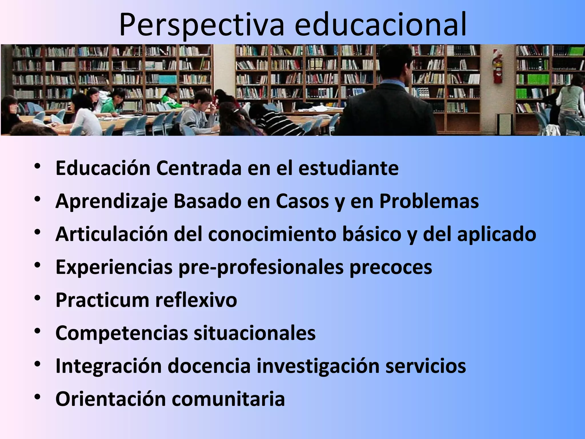 Perspectiva educacional


•   Educación Centrada en el estudiante
•   Aprendizaje Basado en Casos y en Problemas
•   Articulación del conocimiento básico y del aplicado
•   Experiencias pre-profesionales precoces
•   Practicum reflexivo
•   Competencias situacionales
•   Integración docencia investigación servicios
•   Orientación comunitaria
 