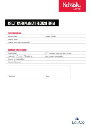 CREDITCARDPAYMENTREQUEST
Card Type: VISA MASTER
Card Number:
Name of the Card Holder:
Amount of Payment: $
Card Expiry (yyyy/mm/dd):
CVV (three-digit # printed at the back of the card):
STUDENTINFORMATION
Student Name:
Program Name:
Program Start Date (yyyy/mm/dd):
Student Number:
Signature: Date:
CREDITCARDPAYMENTREQUESTFORM
 