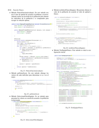 7
III-B. Funci´on Fitness
M´etodo FitnessFunction(evaluate): En este m´etodo nos
da el valor de aptitud de acuerdo al problema a resolver.
Adem´as realiza un recorrido de la poblaci´on para obtener
los individuos de la poblaci´on e ir comparando para
escoger la soluci´on optima.
Fig 21: FitnessFunction(evaluate)
M´etodo getGenreScore: En este m´etodo obtengo los
valores de cada individuo para determinar s´ı es o no el
mejor.
Fig 22: getGenreScore
M´etodo SeleccionarFittestEquipos: Es un m´etodo para
presentar los valores en consola de acuerdo a la poblaci´on
evolucionada.
Fig 23: SeleccionarFittestEquipos
M´etodo testSelectFitnesstEquipos: Me permite obtener el
valor de la poblaci´on de acuerdo al valor de aptitud o
ﬁtness.
Fig 24: testSelectFitnesstEquipos
M´etodo TestEquipoFitness: Este m´etodo es toda la con-
ﬁguraci´on inicial.
Fig 25: TestEquipoFitness
 