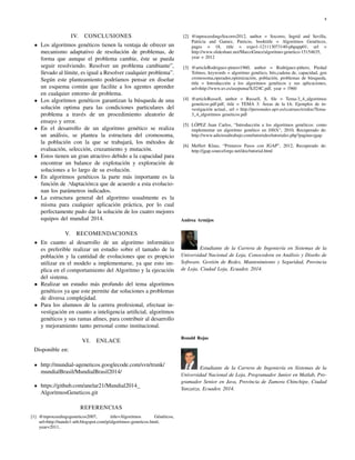 8
IV. CONCLUSIONES
• Los algoritmos gen´eticos tienen la ventaja de ofrecer un
mecanismo adaptativo de resoluci´on de problemas, de
forma que aunque el problema cambie, ´este se pueda
seguir resolviendo. Resolver un problema cambiante”,
llevado al l´ımite, es igual a Resolver cualquier problema”.
Seg´un este planteamiento podr´ıamos pensar en dise˜nar
un esquema com´un que facilite a los agentes aprender
en cualquier entorno de problema.
• Los algoritmos gen´eticos garantizan la b´usqueda de una
soluci´on optima para las condiciones particulares del
problema a trav´es de un procedimiento aleatorio de
ensayo y error.
• En el desarrollo de un algoritmo gen´etico se realiza
un an´alisis, se plantea la estructura del cromosoma,
la poblaci´on con la que se trabajar´a, los m´etodos de
evaluaci´on, selecci´on, cruzamiento y mutaci´on.
• Estos tienen un gran atractivo debido a la capacidad para
encontrar un balance de explotaci´on y exploraci´on de
soluciones a lo largo de su evoluci´on.
• En algoritmos gen´eticos la parte m´as importante es la
funci´on de .adaptaci´on2
a que de acuerdo a esta evolucio-
nan los par´ametros indicados.
• La estructura general del algoritmo usualmente es la
misma para cualquier aplicaci´on pr´actica, por lo cual
perfectamente pudo dar la soluci´on de los cuatro mejores
equipos del mundial 2014.
V. RECOMENDACIONES
• En cuanto al desarrollo de un algoritmo inform´atico
es preferible realizar un estudio sobre el tama˜no de la
poblaci´on y la cantidad de evoluciones que es propicio
utilizar en el modelo a implementarse, ya que esto im-
plica en el comportamiento del Algoritmo y la ejecuci´on
del sistema.
• Realizar un estudio m´as profundo del tema algoritmos
gen´eticos ya que este permite dar soluciones a problemas
de diversa complejidad.
• Para los alumnos de la carrera profesional, efectuar in-
vestigaci´on en cuanto a inteligencia artiﬁcial, algoritmos
gen´eticos y sus ramas aﬁnes, para contribuir al desarrollo
y mejoramiento tanto personal como institucional.
VI. ENLACE
Disponible en:
http://mundial-ageneticos.googlecode.com/svn/trunk/
mundialBrasil/MundialBrasil2014/
https://github.com/anelar21/Mundial2014
AlgoritmosGeneticos.git
REFERENCIAS
[1] @inproceedingsgeneticos2007, title=Algoritmos G´en´eticos,
url=http://nando1-utb.blogspot.com/p/algoritmos-geneticos.html,
year=2011,
[2] @inproceedingsSocorro2012, author = Socorro, Ingrid and Sevilla,
Patricia and Gamez, Patricio, booktitle = Algoritmos Gen´eticos,
pages = 18, title = expo1-121113073140-phpapp01, url =
http://www.slideshare.net/MarcoGmez/algoritmo-genetico-15154635,
year = 2012
[3] @articleRodriguez-pinero1960, author = Rodr´ıguez-pi˜nero, Piedad
Tolmos, keywords = algoritmo gen´etico, bits,cadena de, capacidad, gen
cromosoma,operador,optimizaci´on, poblaci´on, problemas de b´usqueda,
title = Introducci´on a los algoritmos gen´eticos y sus aplicaciones,
url=http://www.uv.es/asepuma/X/J24C.pdf, year = 1960
[4] @articleRussell, author = Russell, S, ﬁle = Tema-3 4 algoritmos
geneticos.pdf:pdf, title = TEMA 3: ´Areas de la IA: Ejemplos de in-
vestigaci´on actual., url = http://personales.upv.es/ccarrasc/extdoc/Tema-
3 4 algoritmos geneticos.pdf
[5] L ´OPEZ Juan Carlos, “Introducci´on a los algoritmos gen´eticos: como
implementar un algoritmo gen´etico en JAVA”, 2010, Recuperado de:
http://www.adictosaltrabajo.com/tutoriales/tutoriales.php?pagina=jgap
[6] Meffert Klaus, “Primeros Pasos con JGAP”, 2012, Recuperado de:
http://jgap.sourceforge.net/doc/tutorial.html
Andrea Armijos
Estudiante de la Carrera de Ingenier´ıa en Sistemas de la
Universidad Nacional de Loja, Conocedora en An´alisis y Dise˜no de
Software, Gesti´on de Redes, Mantenimiento y Seguridad, Provincia
de Loja, Ciudad Loja, Ecuador, 2014.
Ronald Rojas
Estudiante de la Carrera de Ingenier´ıa en Sistemas de la
Universidad Nacional de Loja, Programador Junior en Matlab, Pro-
gramador Senior en Java, Provincia de Zamora Chinchipe, Ciudad
Yanzatza, Ecuador, 2014.
 