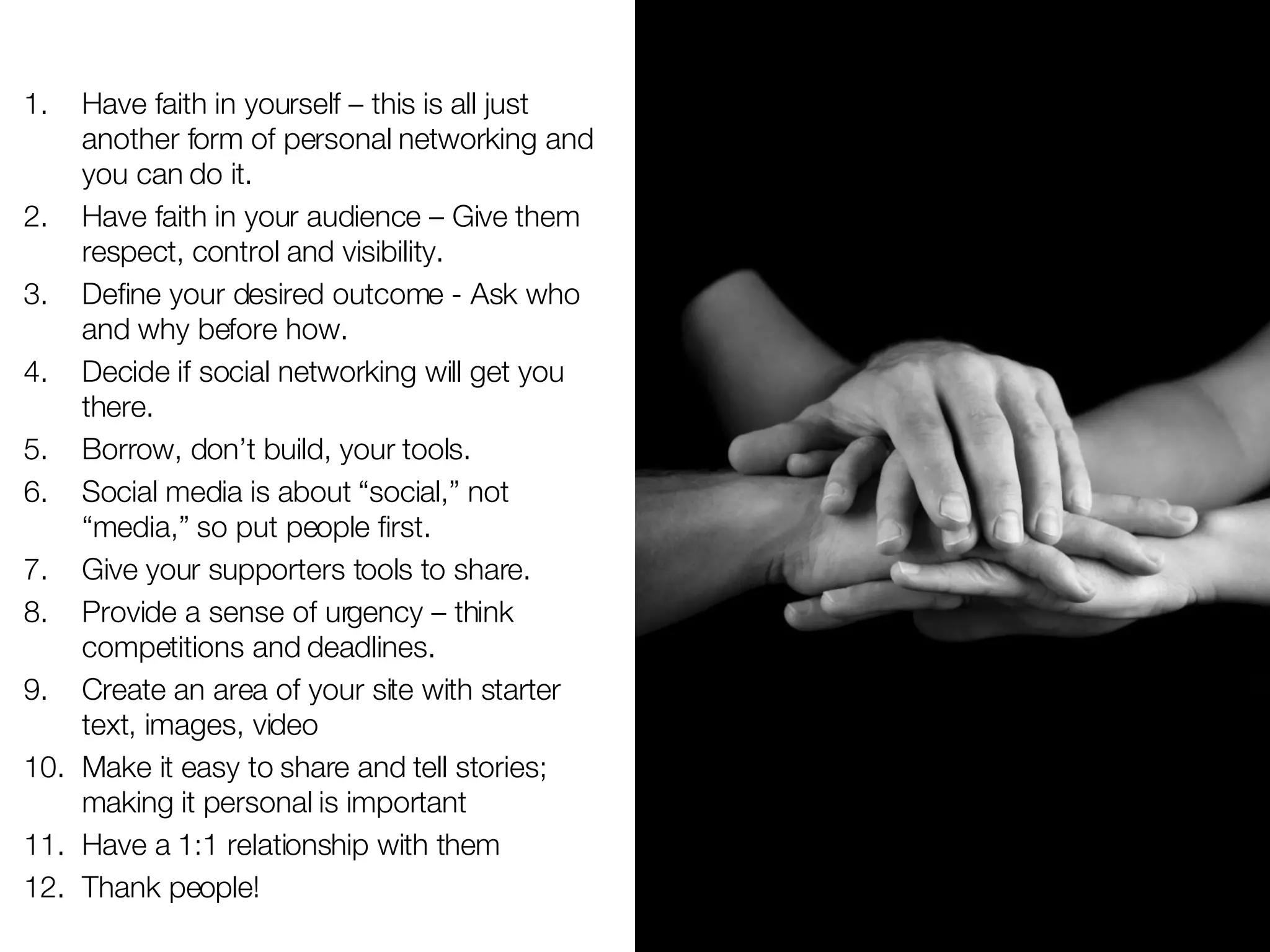 Have faith in yourself – this is all just another form of personal networking and you can do it. Have faith in your audience – Give them respect, control and visibility. Define your desired outcome - Ask who and why before how. Decide if social networking will get you there. Borrow, don’t build, your tools. Social media is about “social,” not “media,” so put people first. Give your supporters tools to share. Provide a sense of urgency – think competitions and deadlines. Create an area of your site with starter text, images, video Make it easy to share and tell stories; making it personal is important Have a 1:1 relationship with them Thank people!