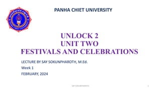UNLOCK 2
UNIT TWO
FESTIVALS AND CELEBRATIONS
s
LECTURE BY SAY SOKUNPHAROTH, M.Ed.
Week 1
FEBRUARY, 2024
1
SAY SOKUNPHAROTH
PANHA CHIET UNIVERSITY
 