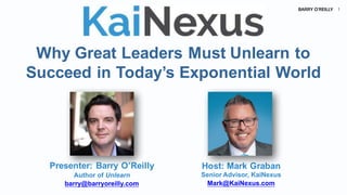 BARRY O’REILLY 1
Why Great Leaders Must Unlearn to
Succeed in Today’s Exponential World
Host: Mark Graban
Senior Advisor, KaiNexus
Mark@KaiNexus.com
Presenter: Barry O’Reilly
Author of Unlearn
barry@barryoreilly.com
 