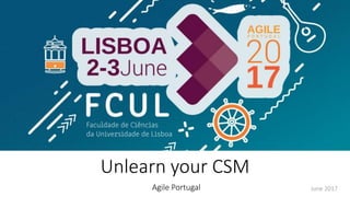 Unlearn your CSM
Agile Portugal June 2017
 