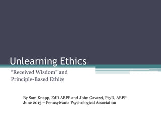 Unlearning Ethics
“Received Wisdom” and
Principle-Based Ethics
By Sam Knapp, EdD ABPP and John Gavazzi, PsyD, ABPP
June 2013 – Pennsylvania Psychological Association
 