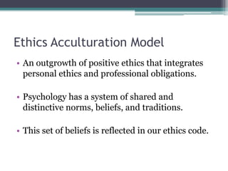 Ethics Acculturation Model
• An outgrowth of positive ethics that integrates
personal ethics and professional obligations.
• Psychology has a system of shared and
distinctive norms, beliefs, and traditions.
• This set of beliefs is reflected in our ethics code.
 