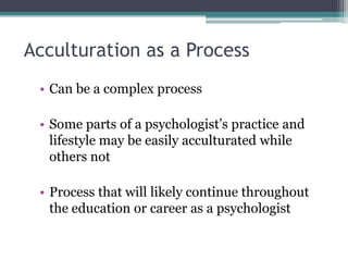 Acculturation as a Process
• Can be a complex process
• Some parts of a psychologist’s practice and
lifestyle may be easily acculturated while
others not
• Process that will likely continue throughout
the education or career as a psychologist
 