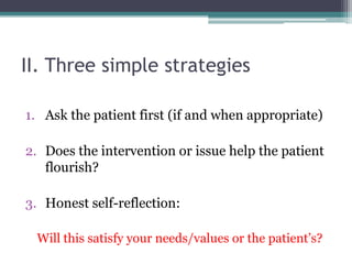 II. Three simple strategies
1. Ask the patient first (if and when appropriate)
2. Does the intervention or issue help the patient
flourish?
3. Honest self-reflection:
Will this satisfy your needs/values or the patient’s?
 