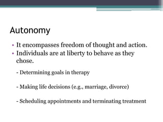Autonomy
• It encompasses freedom of thought and action.
• Individuals are at liberty to behave as they
chose.
- Determining goals in therapy
- Making life decisions (e.g., marriage, divorce)
- Scheduling appointments and terminating treatment
 