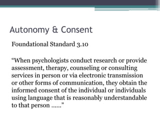 Autonomy & Consent
Foundational Standard 3.10
“When psychologists conduct research or provide
assessment, therapy, counseling or consulting
services in person or via electronic transmission
or other forms of communication, they obtain the
informed consent of the individual or individuals
using language that is reasonably understandable
to that person ……”
 