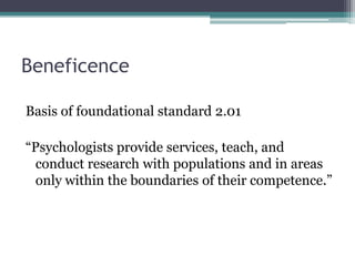 Beneficence
Basis of foundational standard 2.01
“Psychologists provide services, teach, and
conduct research with populations and in areas
only within the boundaries of their competence.”
 