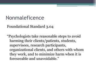 Nonmaleficence
Foundational Standard 3.04
“Psychologists take reasonable steps to avoid
harming their clients/patients, students,
supervisees, research participants,
organizational clients, and others with whom
they work, and to minimize harm when it is
foreseeable and unavoidable.”
 