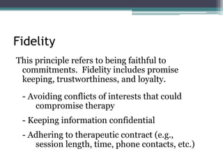 Fidelity
This principle refers to being faithful to
commitments. Fidelity includes promise
keeping, trustworthiness, and loyalty.
- Avoiding conflicts of interests that could
compromise therapy
- Keeping information confidential
- Adhering to therapeutic contract (e.g.,
session length, time, phone contacts, etc.)
 