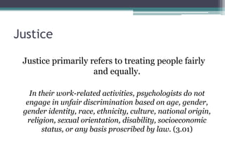 Justice
Justice primarily refers to treating people fairly
and equally.
In their work-related activities, psychologists do not
engage in unfair discrimination based on age, gender,
gender identity, race, ethnicity, culture, national origin,
religion, sexual orientation, disability, socioeconomic
status, or any basis proscribed by law. (3.01)
 