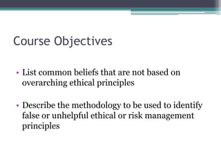 Course Objectives
• List common beliefs that are not based on
overarching ethical principles
• Describe the methodology to be used to identify
false or unhelpful ethical or risk management
principles
 