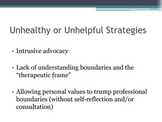 Unhealthy or Unhelpful Strategies
• Intrusive advocacy
• Lack of understanding boundaries and the
“therapeutic frame”
• Allowing personal values to trump professional
boundaries (without self-reflection and/or
consultation)
 