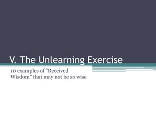 V. The Unlearning Exercise
10 examples of “Received
Wisdom” that may not be so wise
 