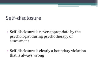 Self-disclosure
• Self-disclosure is never appropriate by the
psychologist during psychotherapy or
assessment
• Self-disclosure is clearly a boundary violation
that is always wrong
 