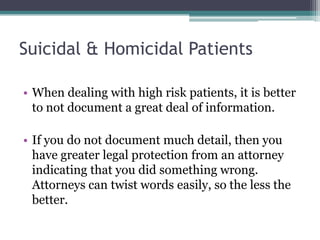 Suicidal & Homicidal Patients
• When dealing with high risk patients, it is better
to not document a great deal of information.
• If you do not document much detail, then you
have greater legal protection from an attorney
indicating that you did something wrong.
Attorneys can twist words easily, so the less the
better.
 
