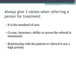Always give 3 names when referring a
person for treatment
• It is the standard of care.
• Co-pay, insurance, ability to access the referral is
immaterial.
• Relationship with the patient or referral is not a
high priority
 