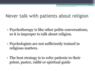Never talk with patients about religion
• Psychotherapy is like other polite conversations,
so it is improper to talk about religion.
• Psychologists are not sufficiently trained in
religious matters.
• The best strategy is to refer patients to their
priest, pastor, rabbi or spiritual guide
 