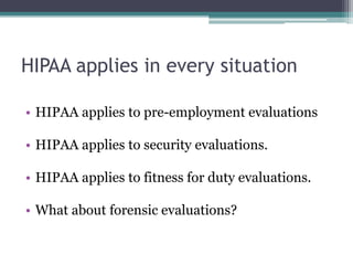 HIPAA applies in every situation
• HIPAA applies to pre-employment evaluations
• HIPAA applies to security evaluations.
• HIPAA applies to fitness for duty evaluations.
• What about forensic evaluations?
 