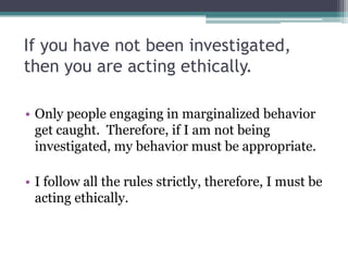 If you have not been investigated,
then you are acting ethically.
• Only people engaging in marginalized behavior
get caught. Therefore, if I am not being
investigated, my behavior must be appropriate.
• I follow all the rules strictly, therefore, I must be
acting ethically.
 