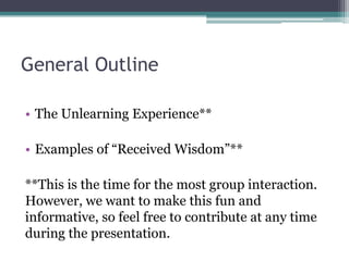 General Outline
• The Unlearning Experience**
• Examples of “Received Wisdom”**
**This is the time for the most group interaction.
However, we want to make this fun and
informative, so feel free to contribute at any time
during the presentation.
 
