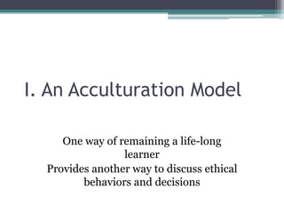 I. An Acculturation Model
One way of remaining a life-long
learner
Provides another way to discuss ethical
behaviors and decisions
 