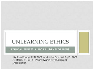 UNLEARNING ETHICS
ETHICAL MEMES & MORAL DEVELOPMENT
By Sam Knapp, EdD ABPP and John Gavazzi, PsyD, ABPP
October 31, 2013 – Pennsylvania Psychological
Association

 