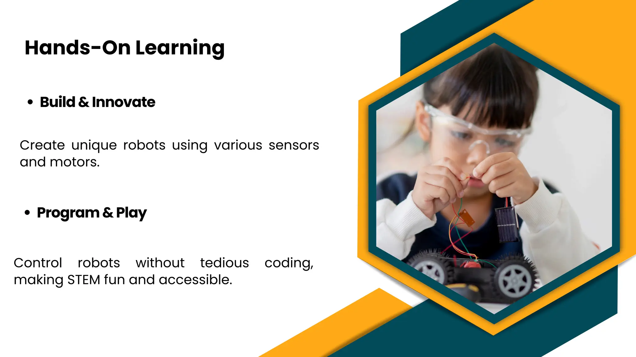 Hands-On Learning
Lorem ipsum dolor sit amet,
consectetur adipiscing elit.
Praesent in dolor est. Morbi
aliquet est a venenatis porttitor.
Build & Innovate
Create unique robots using various sensors
and motors.
Program & Play
Control robots without tedious coding,
making STEM fun and accessible.