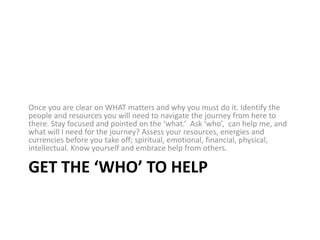 Get the ‘WHO’ to helpOnce you are clear on WHAT matters and why you must do it. Identify the people and resources you will need to navigate the journey from here to there. Stay focused and pointed on the ‘what.’  Ask ‘who’,  can help me, and what will I need for the journey? Assess your resources, energies and currencies before you take off; spiritual, emotional, financial, physical, intellectual. Know yourself and embrace help from others.