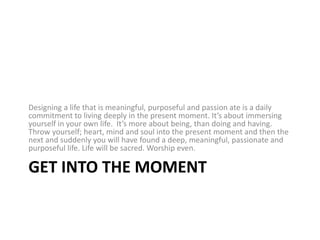 Get into the momentDesigning a lifethat is meaningful, purposeful and passion ate is a daily commitment to living deeply in the present moment. It’s about immersing yourself in your own life. It’s more about being, than doing and having. Throw yourself; heart, mind and soul into the present moment and then the next and suddenly you will have found a deep, meaningful, passionate and purposeful life. Life will be sacred. Worship even.