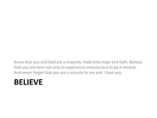 BelieveKnow that you and God are a majority. Hold onto hope and faith. Believe that you are here not only to experiencemiracles but to be A miracle. And never forget that you are a miracle to me and I love you.