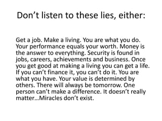 Don’t listen to these lies, either:Get a job. Make a living. You are what you do. Your performance equals your worth. Money is the answer to everything. Security is found in jobs, careers, achievements and business. Once you get good at making a living you can get a life. If you can’t finance it, you can’t do it. You are what you have. Your value is determined by others. There will always be tomorrow. One person can’t make a difference. It doesn’t really matter…Miracles don’t exist.