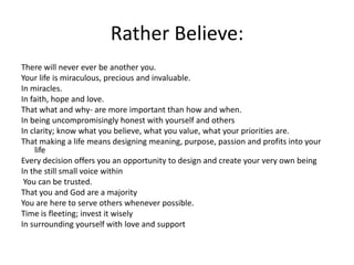 Rather Believe:There will never ever be another you.Your life is miraculous, precious and invaluable.In miracles.In faith, hope and love.That what and why- are more important than how and when.In being uncompromisingly honest with yourself and othersIn clarity; know what you believe, what you value, what your priorities are.That making a life means designingmeaning, purpose, passion and profits into your lifeEvery decision offers you an opportunity to design and create your very own beingIn thestill small voice within You can be trusted.That you andGod are a majorityYou are here to serve others whenever possible.Time is fleeting; invest it wiselyIn surrounding yourself with love and support
