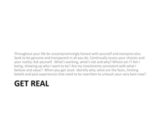 Get RealThroughout your life be uncompromisingly honest with yourself and everyone else. Seek to be genuine and transparent in all you do. Continually assess your choices and your reality. Ask yourself.  What’s working, what’s not and why? Where am I? Am I being, showing up who I want to be? Are my investments consistent with what I believe and value?  When you get stuck identify why; what are the fears, limiting beliefs and past experiences that need to be rewritten to unleash your very best now?
