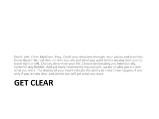 Get ClearDistill. Vett. Filter. Meditate. Pray.  Distill your decisions through  your values and priorities. Know thyself. Be real clear on who you are and what you want before making decisions to travel right or left. Choices determine your life. Choose deliberately and intentionally. Certainly stay flexible. And yet more importantly stay present, aware of who you are and what you want. The desires of your heart indicate the ability to make them happen, if and only if you remain clear and decide you will get what you want.